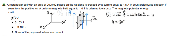 26. A rectangular coil with an area of 200cm2 placed on the yz plane is crossed by a current equal to 1.5 A in counterclockwise direction if
seen from the positive xs. A uniform magnetic field equal to 1.0 T is oriented towards z. The magnetic potential energy
is valid:
Z
% 118
U= -²² B² = m B cos2 = 0
2= 90°
XOJ
• 3 103 J
3 103 J
XV
• None of the proposed values are correct