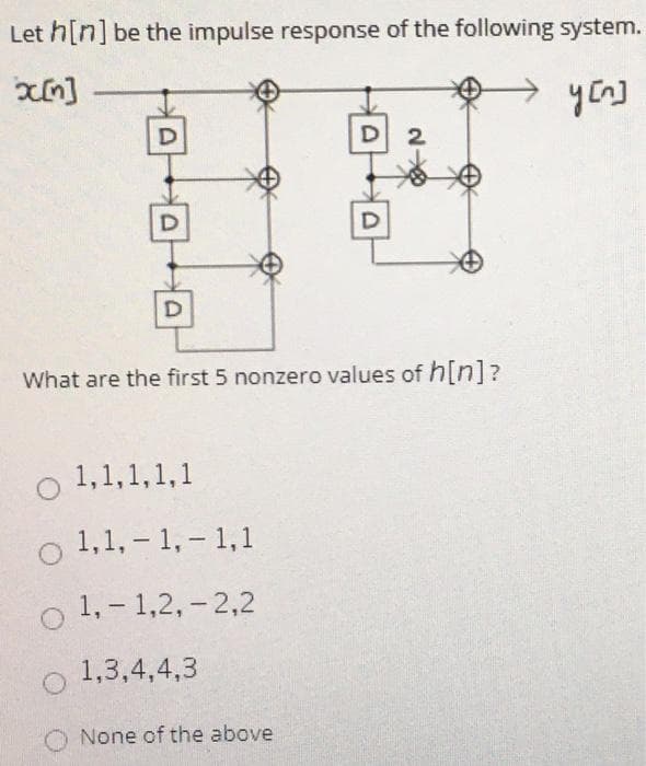 Let h[n] be the impulse response of the following system.
D 2
What are the first 5 nonzero values of h[n]?
o 1,1,1,1,1
o 1,1, – 1, - 1,1
1, - 1,2, - 2,2
1,3,4,4,3
None of the above
