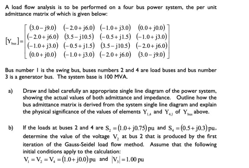 A load flow analysis is to be performed on a four bus power system, the per unit
admittance matrix of which is given below:
[ (3.0- j9.0) (-2.0+ j6.0) (-1.0+ j3.0) (0.0+ jo.0)
[Y]=
|(-2.0+ j6.0) (3.5- j10.5) (-0.5+ j1.5) (-1.0+ j3.0)
(-1.0+ j3.0) (-0.5+ jl.5) (3.5– j10.5) (-2.0+ j6.0)
bus
(0.0 + j0.0) (-1.0+ j3.0) (-2.0+ j6.0) (3.0- j9.0) |
Bus number I is the swing bus, buses numbers 2 and 4 are load buses and bus number
3 is a generator bus. The system base is 100 MVA.
a)
Draw and label carefully an appropriate single line diagram of the power system,
showing the actual values of both admittance and impedance. Outline how the
bus admittance matrix is derived from the system single line diagram and explain
the physical significance of the values of elements Y,, and Y, of Y above.
bus
b)
If the loads at buses 2 and 4 are S, = (1.0+ j0.75) pu and S, = (0.5+ j0.3) pu.
determine the value of the voltage V, at bus 2 that is produced by the first
iteration of the Gauss-Seidel load flow method. Assume that the following
initial conditions apply to the calculation:
V, = V, = V, = (1.0+j0.0) pu and V3=1.00 pu
