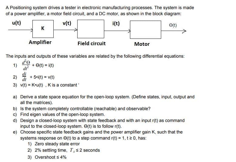 A Positioning system drives a tester in electronic manufacturing processes. The system is made
of a power amplifier, a motor field circuit, and a DC motor, as shown in the block diagram:
u(t)
v(t)
i(t)
K
(1)e
Amplifier
Field circuit
Motor
The inputs and outputs of these variables are related by the following differential equations:
de
1)
dr
+ e(t) = i(t)
di
dt
+ 5-i(t) = v(t)
2)
3) v(t) = K•u(t) , Kis a constant
a) Derive a state space equation for the open-loop system. (Define states, input, output and
all the matrices).
b) Is the system completely controllable (reachable) and observable?
c) Find eigen values of the open-loop system.
d) Design a closed-loop system with state feedback and with an input r(t) as command
input to the closed-loop system. O(t) is to follow r(t).
e) Choose specific state feedback gains and the power amplifier gain K, such that the
systems response on e(t) to a step command r(t) = 1, t 2 0, has:
1) Zero steady state error
2) 2% settling time, T,s2 seconds
3) Overshoot s 4%
