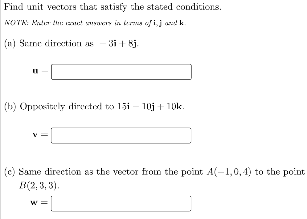 Find unit vectors that satisfy the stated conditions.
NOTE: Enter the exact answers in terms of i, j and k.
(a) Same direction as - 3i +8j.
u=
(b) Oppositely directed to 15i - 10j + 10k.
V =
(c) Same direction as the vector from the point A(-1,0, 4) to the point
B(2, 3, 3).
W =