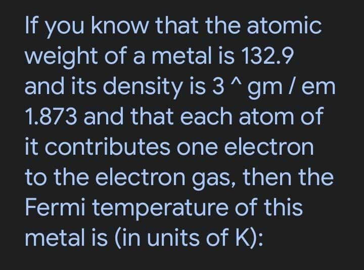 If you know that the atomic
weight of a metal is 132.9
and its density is 3 ^gm / em
1.873 and that each atom of
it contributes one electron
to the electron gas, then the
Fermi temperature of this
metal is (in units of K):
