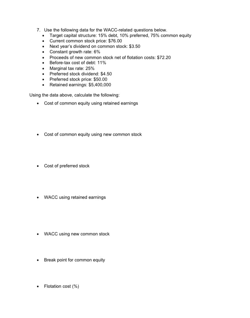 7. Use the following data for the WACC-related questions below.
Target capital structure: 15% debt, 10% preferred, 75% common equity
Current common stock price: $76.00
Next year's dividend on common stock: $3.50
Constant growth rate: 6%
Proceeds of new common stock net of flotation costs: $72.20
Before-tax cost of debt: 11%
Marginal tax rate: 25%
Preferred stock dividend: $4.50
Preferred stock price: $50.00
Retained earnings: $5,400,000
Using the data above, calculate the following:
Cost of common equity using retained earnings
Cost of common equity using new common stock
Cost of preferred stock
WACC using retained earnings
WACC using new common stock
Break point for common equity
Flotation cost (%)
