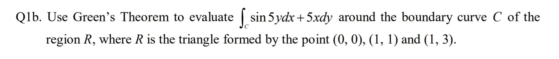 Qlb. Use Green's Theorem to evaluate sin 5 ydx+ 5xdy around the boundary curve C of the
region R, where R is the triangle formed by the point (0, 0), (1, 1) and (1, 3).
