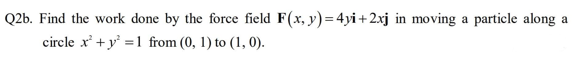 Q2b. Find the work done by the force field F(x, y)=4yi+2xj in moving a particle along a
circle x + y' =1 from (0, 1) to (1, 0).
