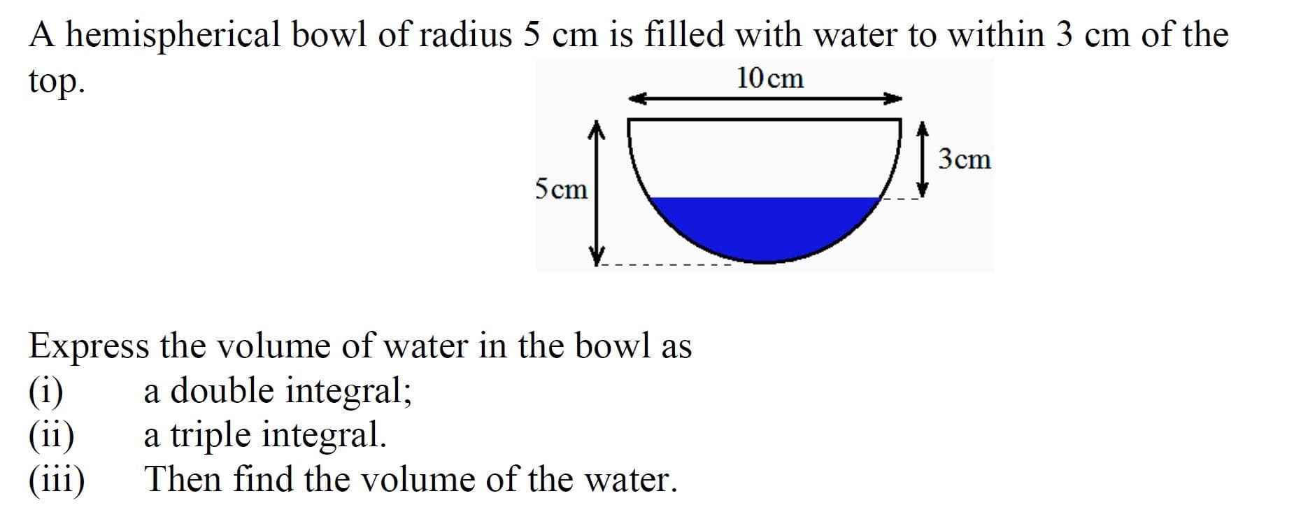 A hemispherical bowl of radius 5 cm is filled with water to within 3 cm of the
top.
10 cm
3cm
5cm
Express the volume of water in the bowl as
(i)
(ii)
(iii)
a double integral;
a triple integral.
Then find the volume of the water.
