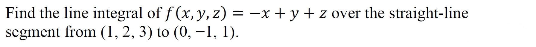 Find the line integral of f (x, y, z) = -x + y + z over the straight-line
segment from (1, 2, 3) to (0, –1 1).
