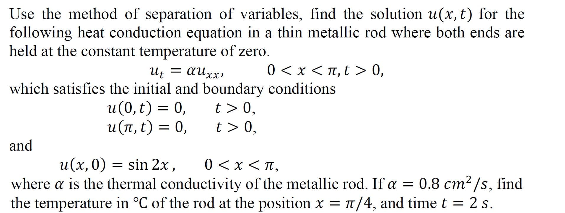 Use the method of separation of variables, find the solution u(x, t) for the
following heat conduction equation in a thin metallic rod where both ends are
held at the constant temperature of zero.
0 < x < T, t > 0,
Ut = auxx,
which satisfies the initial and boundary conditions
и (0, t) 3D 0,
и (п,t) — 0,
t > 0,
t > 0,
and
u(x,0)
= sin 2x,
0<x π,
where a is the thermal conductivity of the metallic rod. If a = 0.8 cm2/s, find
the temperature in °C of the rod at the position x = 1/4, and time t = 2 s.
