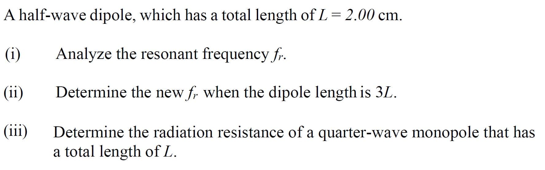 A half-wave dipole, which has a total length of L= 2.00 cm.
(i)
Analyze the resonant frequency fr.
(ii)
Determine the new f, when the dipole length is 3L.
(iii)
Determine the radiation resistance of a quarter-wave monopole that has
a total length of L.
