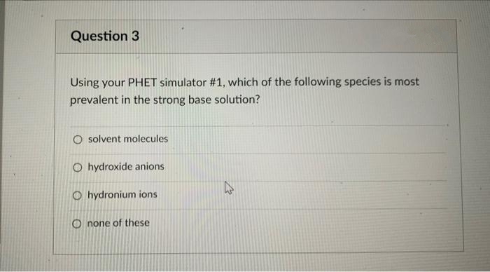 Question 3
Using your PHET simulator #1, which of the following species is most
prevalent in the strong base solution?
O solvent molecules
O hydroxide anions
O hydronium ions
O none of these
