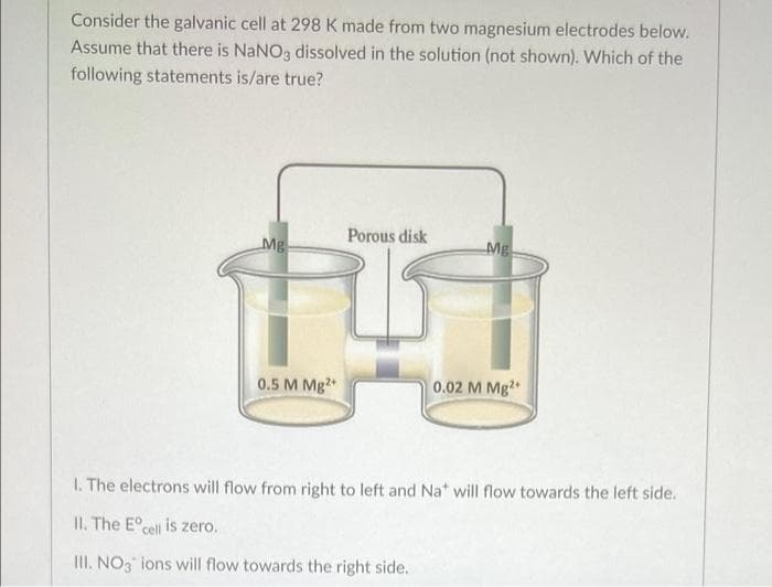 Consider the galvanic cell at 298 K made from two magnesium electrodes below.
Assume that there is NaNO3 dissolved in the solution (not shown). Which of the
following statements is/are true?
Porous disk
Mg
Mg
0.5 M Mg2
0.02 M Mg2
I. The electrons will flow from right to left and Na* will flow towards the left side.
II. The E°cell is zero.
III. NO3 ions will flow towards the right side.
