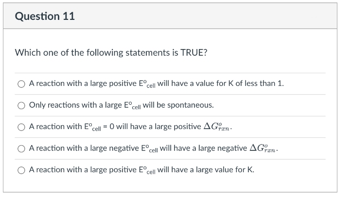 Question 11
Which one of the following statements is TRUE?
A reaction with a large positive E°cell Will have a value for K of less than 1.
Only reactions with a large E°cell will be spontaneous.
A reaction with E°cell = 0 will have a large positive AGn-
ran.
O A reaction with a large negative E°cell Will have a large negative AGn.
A reaction with a large positive E°cell will have a large value for K.
