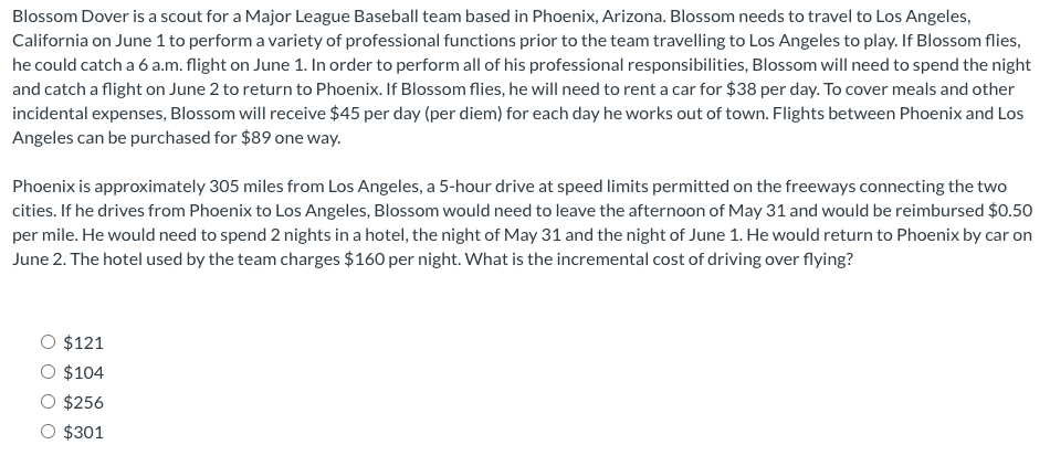 Blossom Dover is a scout for a Major League Baseball team based in Phoenix, Arizona. Blossom needs to travel to Los Angeles,
California on June 1 to perform a variety of professional functions prior to the team travelling to Los Angeles to play. If Blossom flies,
he could catch a 6 a.m. flight on June 1. In order to perform all of his professional responsibilities, Blossom will need to spend the night
and catch a flight on June 2 to return to Phoenix. If Blossom flies, he will need to rent a car for $38 per day. To cover meals and other
incidental expenses, Blossom will receive $45 per day (per diem) for each day he works out of town. Flights between Phoenix and Los
Angeles can be purchased for $89 one way.
Phoenix is approximately 305 miles from Los Angeles, a 5-hour drive at speed limits permitted on the freeways connecting the two
cities. If he drives from Phoenix to Los Angeles, Blossom would need to leave the afternoon of May 31 and would be reimbursed $0.50
per mile. He would need to spend 2 nights in a hotel, the night of May 31 and the night of June 1. He would return to Phoenix by car on
June 2. The hotel used by the team charges $160 per night. What is the incremental cost of driving over flying?
$121
$104
$256
O $301
