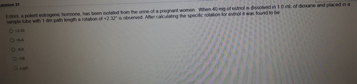 uestion 31
Estriol, a potent estrogenic hormone, has been isolated from the urine of a pregnant women. When 40 mg of estriol is dissolved in 1.0 mL of dioxane and placed in a
sample tube with 1 dm path length a rotation of +2.32° is observed. After calculating the specific rotation for estriol it was found to be.
+2.32
+6.0
-6.0
O+58
1200
