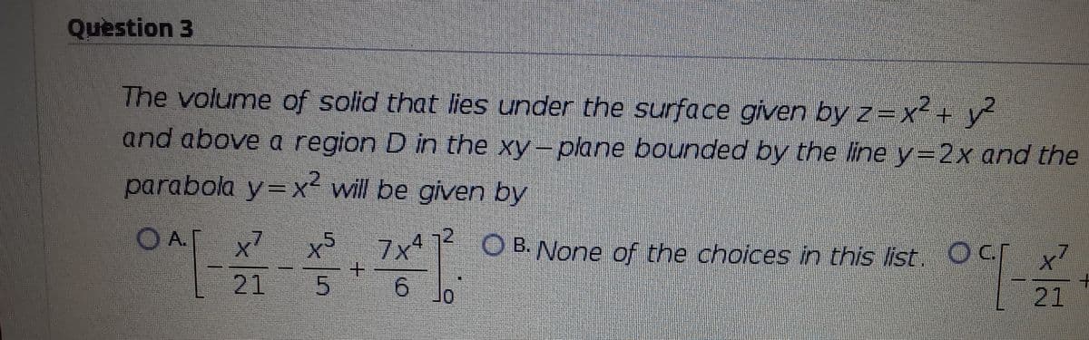 Question 3
The volume of solid that lies under the surface given by z=x + y
and above a region D in the xy-plane bounded by the line y=2x and the
parabola y=x will be given by
O A.
x7
7x 1 OB.None of the choices in this list. OC
+.
1.
x7
21
or
21
/5
