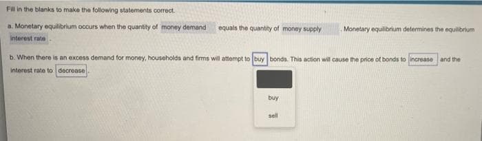 Fill in the blanks to make the following statements correct.
a. Monetary equilibrium occurs when the quantity of money demand
equals the quantity of money supply
Monetary equilibrium determines the equilibrium
interest rate
b. When there is an excess demand for money, households and firms will attempt to buy bonds. This action will cause the price of bonds to increase and the
interest rate to decrease
buy
sell
