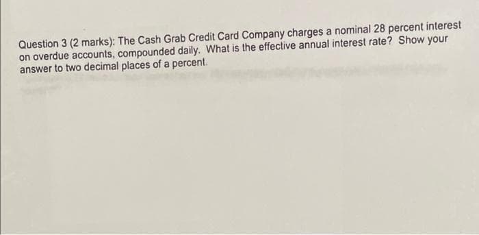 Question 3 (2 marks): The Cash Grab Credit Card Company charges a nominal 28 percent interest
on overdue accounts, compounded daily. What is the effective annual interest rate? Show your
answer to two decimal places of a percent.
