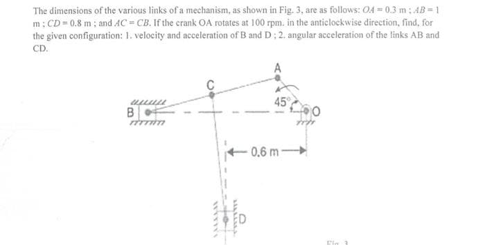 The dimensions of the various links of a mechanism, as shown in Fig. 3, are as follows: OA = 0.3 m: AB = 1
m: CD = 0.8 m; and AC = CB. If the crank OA rotates at 100 rpm. in the anticlockwise direction, find, for
the given configuration: 1. velocity and acceleration of B and D: 2. angular acceleration of the links AB and
CD.
45
0.6 m-
Eig 3
