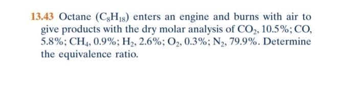 13.43 Octane (C3H18) enters an engine and burns with air to
give products with the dry molar analysis of CO2, 10.5%; CO,
5.8%; CH4, 0.9%; H2, 2.6%; 02, 0.3%; N2, 79.9%. Determine
the equivalence ratio.
