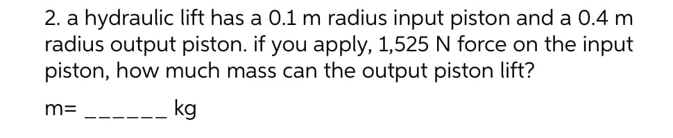 2. a hydraulic lift has a 0.1 m radius input piston and a 0.4 m
radius output piston. if you apply, 1,525 N force on the input
piston, how much mass can the output piston lift?
m=
kg
