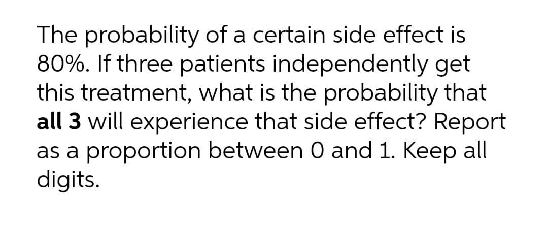 The probability of a certain side effect is
80%. If three patients independently get
this treatment, what is the probability that
all 3 will experience that side effect? Report
as a proportion between 0 and 1. Keep all
digits.
