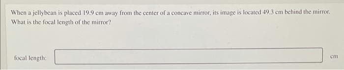 When a jellybean is placed 19.9 cm away from the center of a concave mirror, its image is located 49.3 cm behind the mirror.
What is the focal length of the mirror?
focal length:
em
