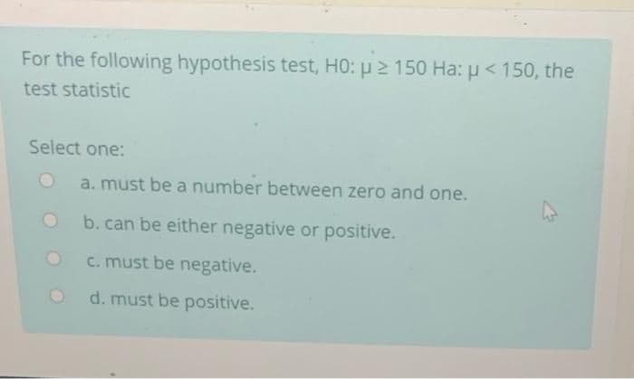 For the following hypothesis test, HO: u 2 150 Ha: u < 150, the
test statistic
Select one:
a. must be a number between zero and one.
b. can be either negative or positive.
c. must be negative.
d. must be positive.
