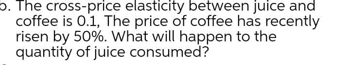b. The cross-price elasticity between juice and
coffee is 0.1, The price of coffee has recently
risen by 50%. What will happen to the
quantity of juice consumed?
