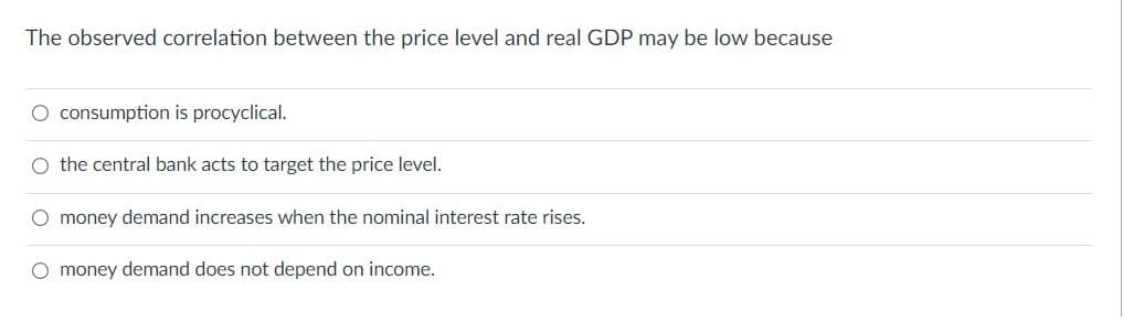 The observed correlation between the price level and real GDP may be low because
O consumption is procyclical.
O the central bank acts to target the price level.
O money demand increases when the nominal interest rate rises.
O money demand does not depend on income.

