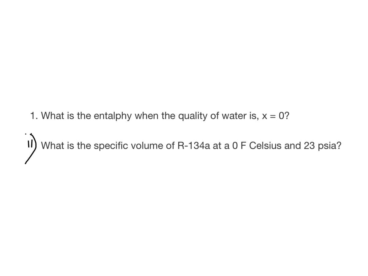 1. What is the entalphy when the quality of water is, x = 0?
What is the specific volume of R-134a at a 0 F Celsius and 23 psia?
