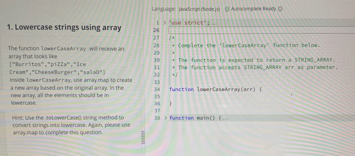 Language: JavaScript (Node.js) Autocomplete Ready O
1 > 'use strict';
1. Lowercase strings using array
26
27
/*
28
* Complete the 'lowerCaseArray' function below.
The function lowerCaseArray will receive an
29
array that looks like
["Burritos","piZZa","Ice
30
* The function is expected to return a STRING_ARRAY.
* The function accepts STRING_ARRAY arr as parameter.
*/
31
Cream","CheeseBurger","salaD"]
Inside lowerCaseArray, use array.map to create
a new array based on the original array. In the
32
33
34
function lowerCaseArray (arr) {
new array, all the elements should be in
lowercase.
35
36
}
37
38 > function main() {...
Hint: Use the toLowerCase() string method to
convert strings into lowercase. Again, please use
array.map to complete this question.
