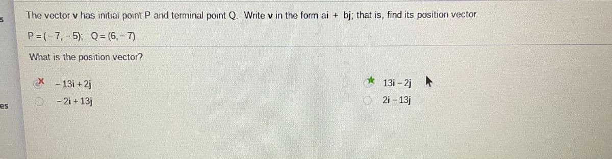 The vector v has initial point P and terminal point Q. Write v in the form ai + bj; that is, find its position vector.
P=(-7,-5), Q= (6, - 7)
What is the position vector?
- 13i + 2j
13i - 2j
A
- 2i + 13j
O 2i - 13j
es
