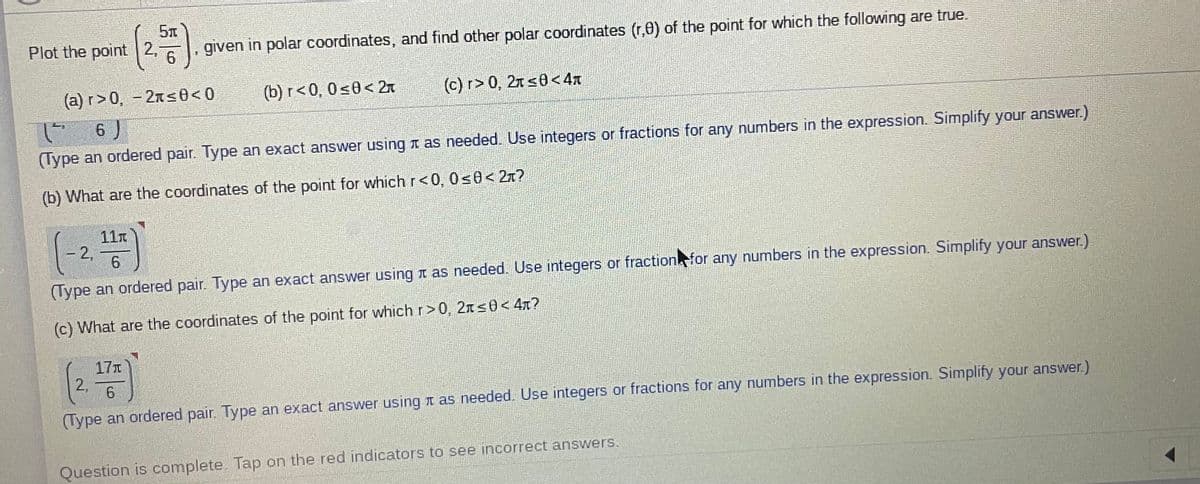 Plot the point 2,
given in polar coordinates, and find other polar coordinates (r,0) of the point for which the following are true.
(a) r>0, - 27s0<0
(b) r<0, 0<0< 27
(c) r> 0, 27 s0< 4x
(- 6 )
(Type an ordered pair. Type an exact answer using t as needed. Use integers or fractions for any numbers in the expression. Simplify your answer.)
(b) What are the coordinates of the point for which r<0, 0s0< 2x?
11n
2,
(Type an ordered pair. Type an exact answer using t as needed. Use integers or fractionfor any numbers in the expression. Simplify your answer.)
(c) What are the coordinates of the point for which r>0, 2ns0< 4n?
17
2,
(Type an ordered pair. Type an exact answer using t as needed. Use integers or fractions for any numbers in the expression. Simplify your answer.)
Question is complete. Tap on the red indicators to see incorrect answers.
