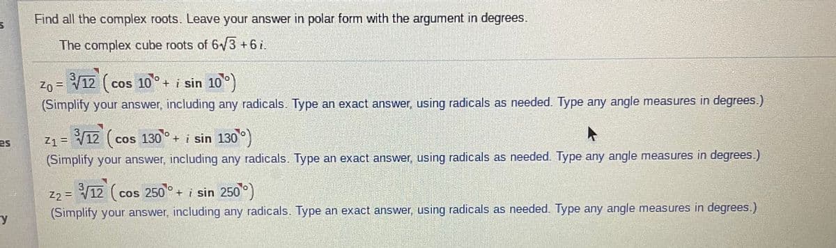 Find all the complex roots. Leave your answer in polar form with the argument in degrees.
The complex cube roots of 6/3 +6i.
12
(cos 10°+ i sin 10)
Zo =
(Simplify your answer, including any radicals. Type an exact answer, using radicals as needed. Type any angle measures in degrees.)
Z1 =
12 (cos 130°+ i sin 130°)
es
(Simplify your answer, including any radicals. Type an exact answer, using radicals as needed. Type any angle measures in degrees.)
12 ( cos 250 + i sin 250°)
Z2 =
(Simplify your answer, including any radicals. Type an exact answer, using radicals as needed. Type any angle measures in degrees.)
ry
