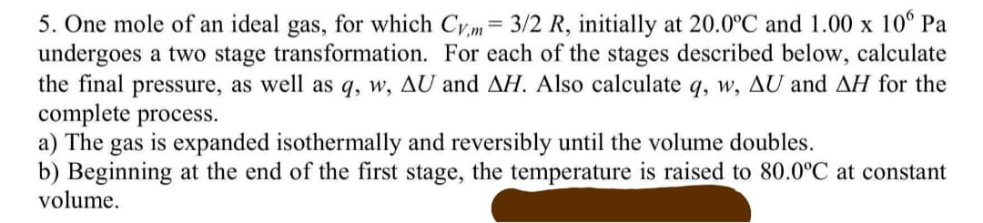 5. One mole of an ideal gas, for which Cy.m= 3/2 R, initially at 20.0°C and 1.00 x 10° Pa
undergoes a two stage transformation. For each of the stages described below, calculate
the final pressure, as well as q, w, AU and AH. Also calculate q, w, AU and AH for the
complete process.
a) The gas is expanded isothermally and reversibly until the volume doubles.
b) Beginning at the end of the first stage, the temperature is raised to 80.0°C at constant
volume.
