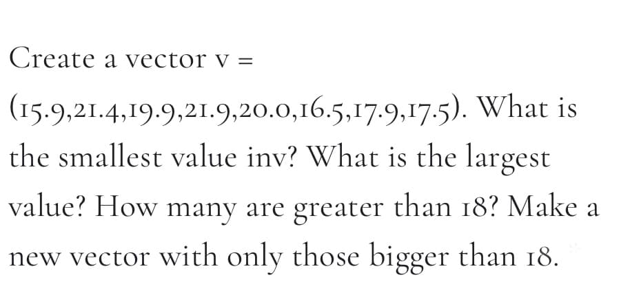 Create a vector v =
(15.9,21.4,19.9,21.9,20.0,16.5,17.9,17.5). What is
the smallest valuc inv? What is the largest
value? How many are greater than 18? Make a
new vector with only those bigger than 18.
