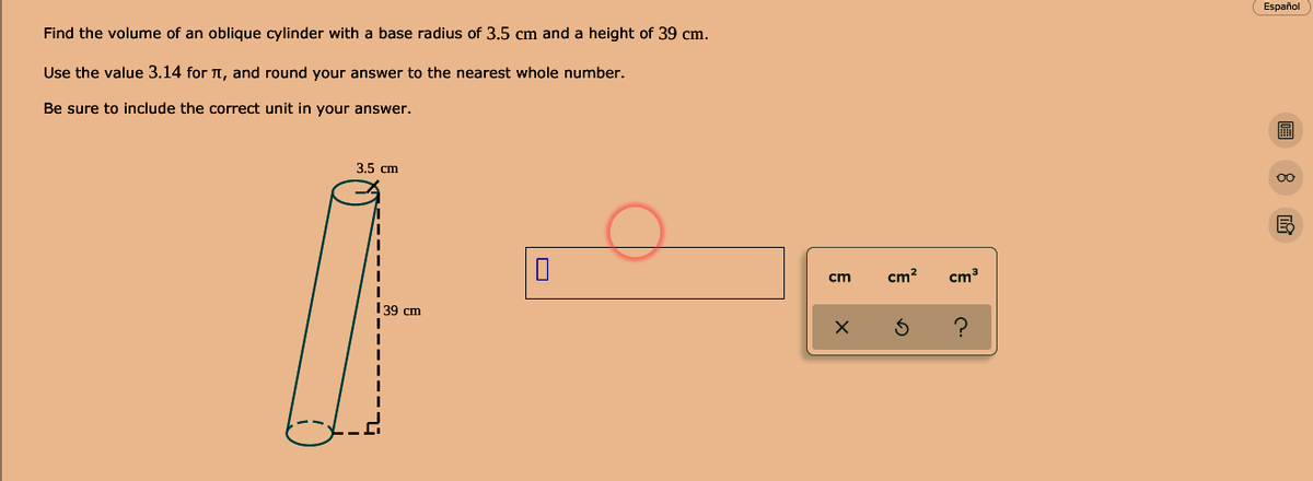 Find the volume of an oblique cylinder with a base radius of 3.5 cm and a height of 39 cm.
Español
Use the value 3.14 for T, and round your answer to the nearest whole number.
Be sure to include the correct unit in your answer.
3.5 сm
00
cm
cm²
cm3
139 cm
