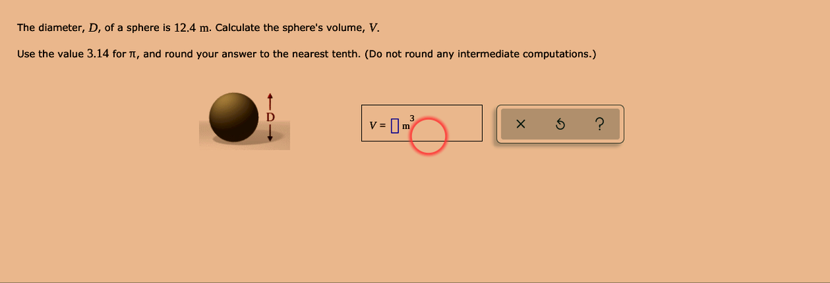 The diameter, D, of a sphere is 12.4 m. Calculate the sphere's volume, V.
Use the value 3.14 for T, and round your answer to the nearest tenth. (Do not round any intermediate computations.)
v = Im
