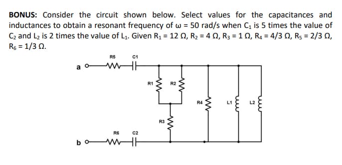 BONUS: Consider the circuit shown below. Select values for the capacitances and
inductances to obtain a resonant frequency of w = 50 rad/s when C, is 5 times the value of
C2 and L2 is 2 times the value of L1. Given R1 = 12 0, R2 = 4 0, R3 = 1 0, R4 = 4/3 Q, Rs = 2/3 N,
Rs = 1/3 0.
R5
C1
R1
R2
R4
L1
L2
R3
R6
C2
