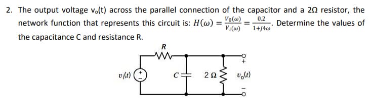 2. The output voltage v.(t) across the parallel connection of the capacitor and a 20 resistor, the
network function that represents this circuit is: H(w)
Vo(w)
0.2
Determine the values of
V:(@)
1+j4w
the capacitance C and resistance R.
R
vi(t)
