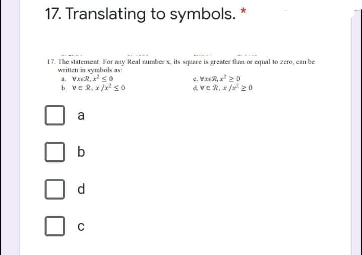 17. Translating to symbols. *
17. The statement: For any Real number x, its square is greater than or equal to zero, can be
written in symbols as:
a. VxER, x so
b. VER, x/x <o
c. VxER, x 20
d. VER, x /x 2 0o
a
b
d.
