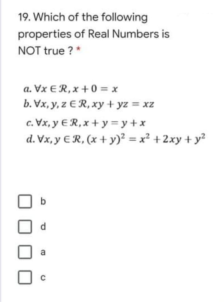 19. Which of the following
properties of Real Numbers is
NOT true ? *
a. Vx ER,x +0 = x
b. Vx, y, z ER, xy + yz = xz
c. Vx, y ER, x + y=y+x
d. Vx, y €R, (x + y)? = x² +2xy + y?
b
d.
