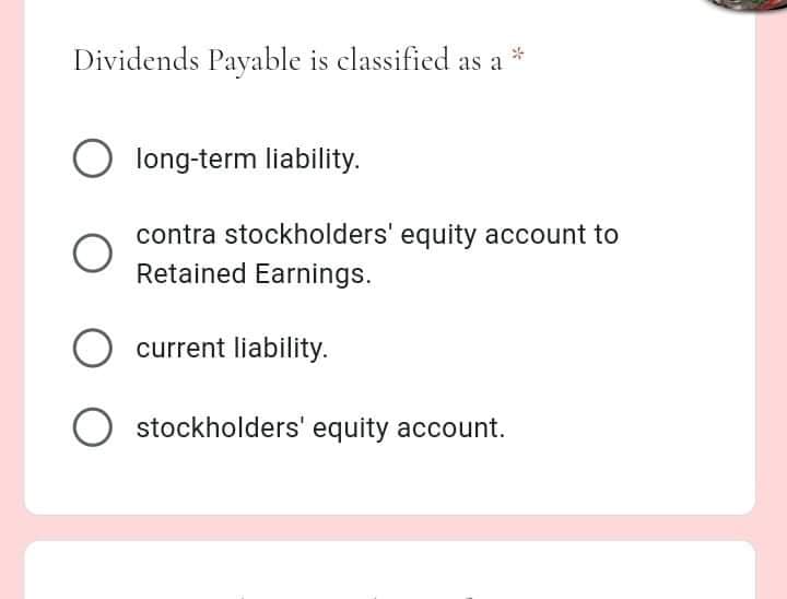 Dividends Payable is classified as a
long-term liability.
contra stockholders' equity account to
Retained Earnings.
current liability.
O stockholders' equity account.
