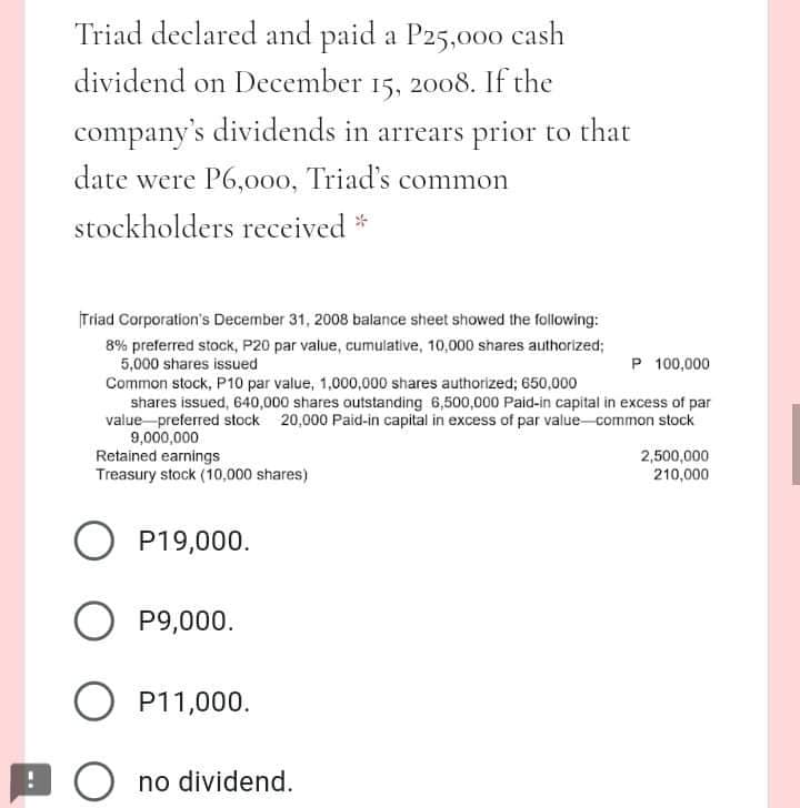 Triad declared and paid a P25,000 cash
dividend on December 15, 2008. If the
company's dividends in arrears prior to that
date were P6,000, Triad's common
stockholders received *
Triad Corporation's December 31, 2008 balance sheet showed the following:
8% preferred stock, P20 par value, cumulative, 10,000 shares authorized;
5,000 shares issued
Common stock, P10 par value, 1,000,000 shares authorized; 650,000
shares issued, 640,000 shares outstanding 6,500,000 Paid-in capital in excess of par
value preferred stock 20,000 Paid-in capital in excess of par value-common stock
9,000,000
Retained earnings
Treasury stock (10,000 shares)
P 100,000
2,500,000
210,000
O P19,000.
P9,000.
O P11,000.
O no dividend.
