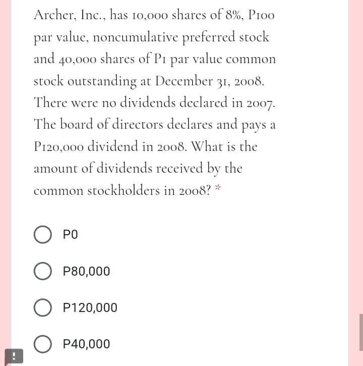 Archer, Inc., has 10,000 shares of 8%, Pioo
par value, noncumulative preferred stock
and 40,000 shares of Pi par value common
stock outstanding at December 31, 2008.
There were no dividends declared in 2007.
The board of directors declares and pays a
P120,000 dividend in 2008. What is the
amount of dividends received by the
common stockholders in 2008? *
PO
P80,000
O P120,000
O P40,000
