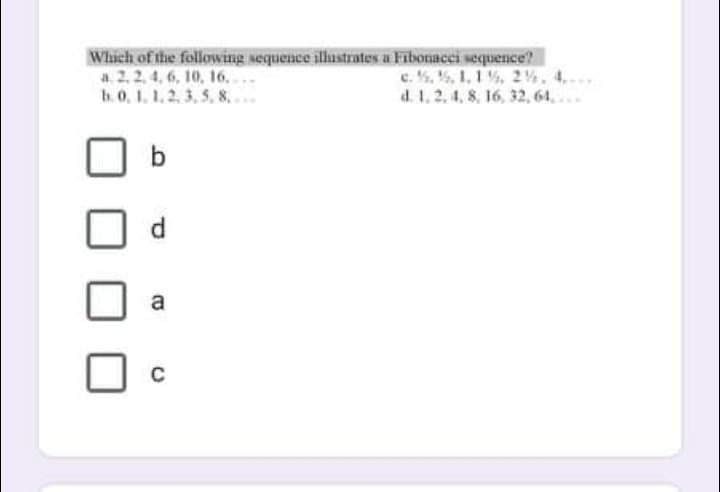 Which of the following sequence ilustrates a Fibonacci sequence?
a 2, 2, 4, 6, 10, 16..
b.0, 1. 1, 2, 3, 5, 8.
c. . 5, 1,1 %, 2%, 4..
d. 1, 2, 4, 8, 16, 32, 61..
b
d.
a
