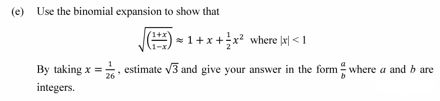 (e)
Use the binomial expansion to show that
(1+x'
- 1 + x +÷x² where |x| < 1
By taking x = ÷, estimate v3 and give your answer in the form – where a and b are
26
integers.
