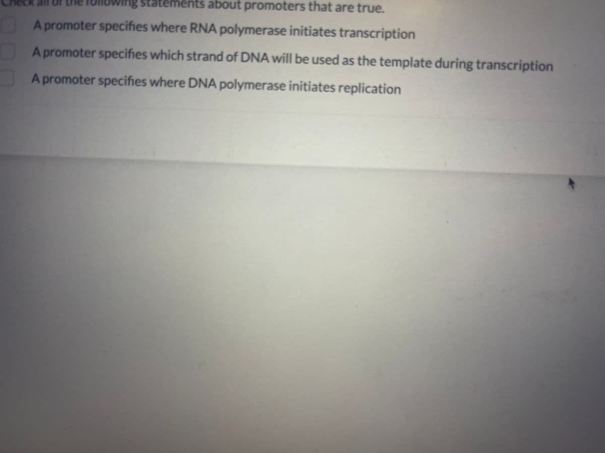ng sta
statements about promoters that are true.
A promoter specifies where RNA polymerase initiates transcription
A promoter specifies which strand of DNA will be used as the template during transcription
A promoter specifies where DNA polymerase initiates replication