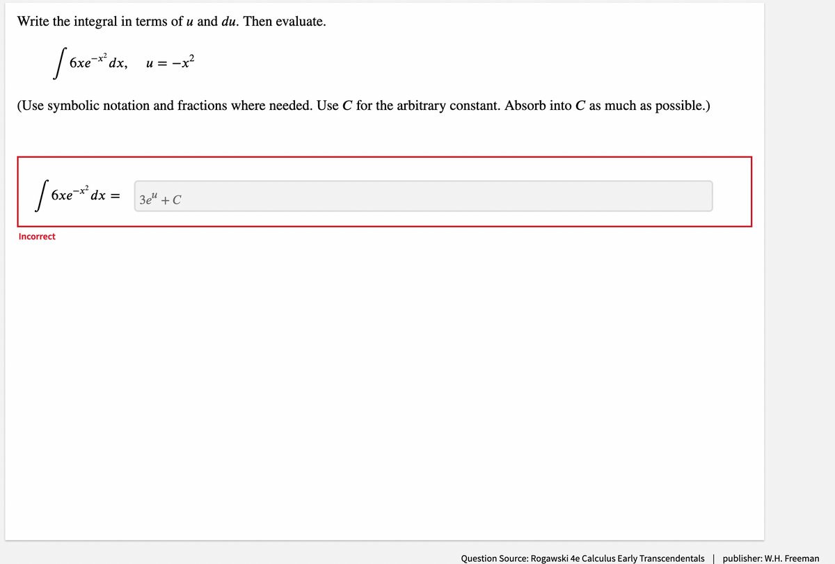 Write the integral in terms of u and du. Then evaluate.
| 6xe* dx,
6xe-x2
-x?
и — —
(Use symbolic notation and fractions where needed. Use C for the arbitrary constant. Absorb into C as much as possible.)
6xe-* dx =
3e" + C
Incorrect
Question Source: Rogawski 4e Calculus Early Transcendentals| publisher: W.H. Freeman
