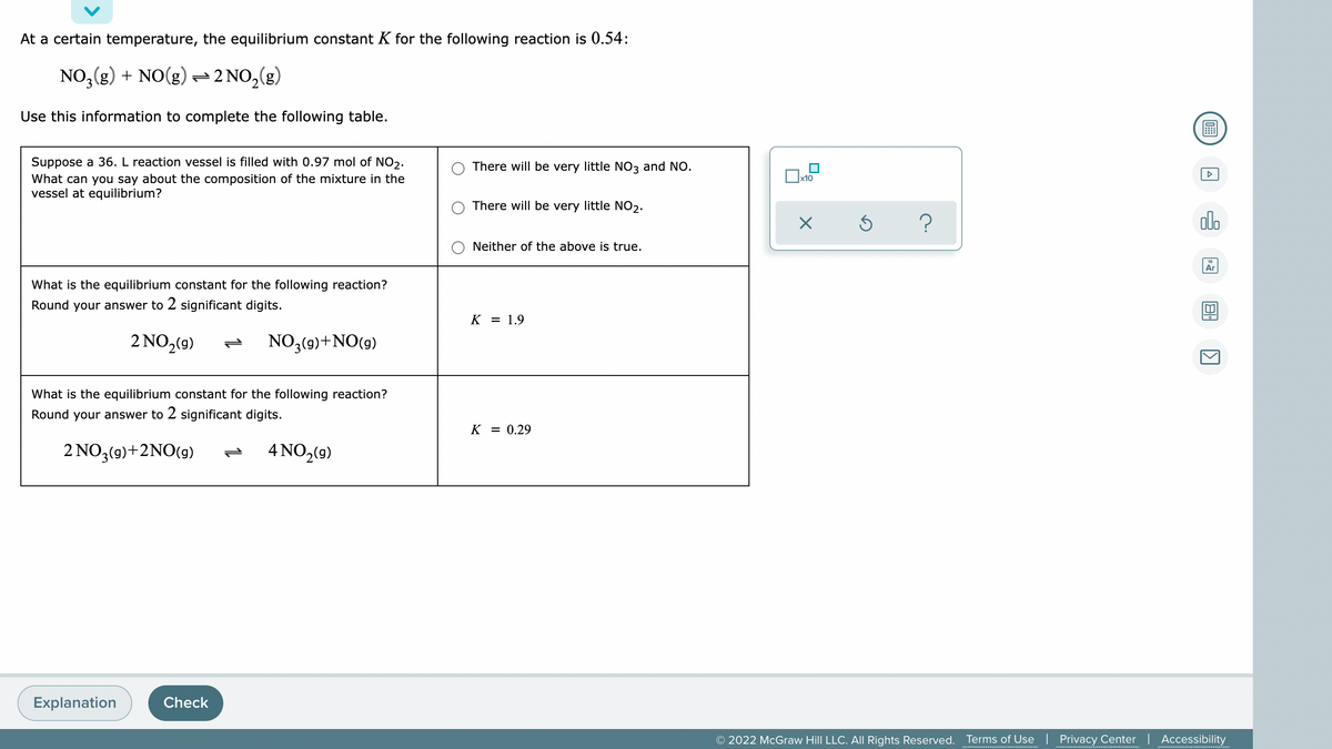 At a certain temperature, the equilibrium constant K for the following reaction is 0.54:
NO,(g) + NO(g) 2 NO,(g)
Use this information to complete the following table.
圖
Suppose a 36. L reaction vessel is filled with 0.97 mol of NO,.
What can you say about the composition of the mixture in the
vessel at equilibrium?
There will be very little NO3 and NO.
x10
There will be very little NO2.
?
olo
Neither of the above is true.
Ar
What is the equilibrium constant for the following reaction?
Round your answer to 2 significant digits.
K = 1.9
2 NO2(9)
NO3(9)+NO(g)
What is the equilibrium constant for the following reaction?
Round your answer to 2 significant digits.
K
= 0.29
2 NO3(9)+2NO(9)
4 NO,(9)
Explanation
Check
© 2022 McGraw Hill LLC. All Rights Reserved. Terms of Use | Privacy Center | Accessibility
...........................................
................ .
.......... .........
